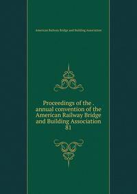 Proceedings of the . annual convention of the American Railway Bridge and Building Association. 81
