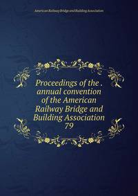 Proceedings of the . annual convention of the American Railway Bridge and Building Association. 79
