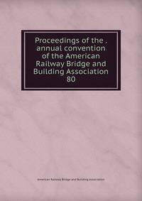 Proceedings of the . annual convention of the American Railway Bridge and Building Association. 80