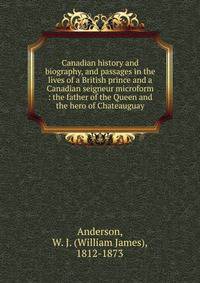 Canadian history and biography, and passages in the lives of a British prince and a Canadian seigneur microform : the father of the Queen and the hero of Chateauguay