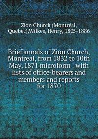 Brief annals of Zion Church, Montreal, from 1832 to 10th May, 1871 microform : with lists of office-bearers and members and reports for 1870