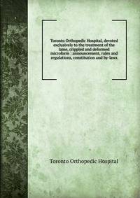 Toronto Orthopedic Hospital, devoted exclusively to the treatment of the lame, crippled and deformed microform : announcement, rules and regulations, constitution and by-laws