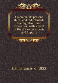 Colombia: its present state . and inducements to emigration . and itineraries . with a tariff of the duties on exports and imports