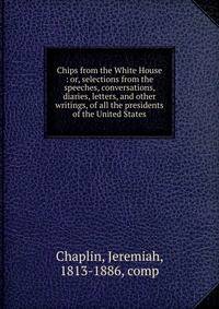 Chips from the White House : or, selections from the speeches, conversations, diaries, letters, and other writings, of all the presidents of the United States