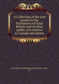 A Collection of the acts passed in the Parliament of Great Britain and of other public acts relative to Canada microform