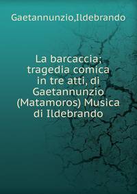 La barcaccia; tragedia comica in tre atti, di Gaetannunzio (Matamoros) Musica di Ildebrando