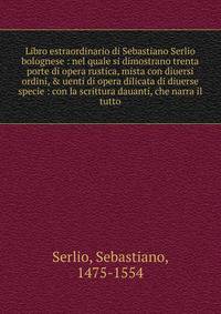 Libro estraordinario di Sebastiano Serlio bolognese : nel quale si dimostrano trenta porte di opera rustica, mista con diuersi ordini, &amp; uenti di opera dilicata di diuerse specie : con la scrittura dauanti, che narra il tutto