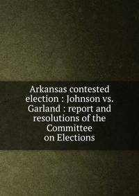 Arkansas contested election : Johnson vs. Garland : report and resolutions of the Committee on Elections