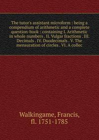 The tutor's assistant microform : being a compendium of arithmetic and a complete question-book : containing I. Arithmetic in whole numbers . II. Vulgar fractions . III. Decimals . IV. Duodecimals . V. The mensuration of circles . VI. A collec
