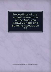 Proceedings of the . annual convention of the American Railway Bridge and Building Association. 77