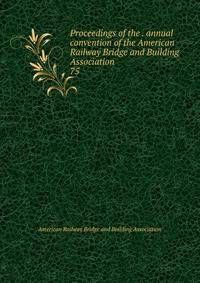 Proceedings of the . annual convention of the American Railway Bridge and Building Association. 75