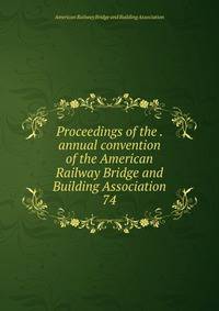 Proceedings of the . annual convention of the American Railway Bridge and Building Association. 74