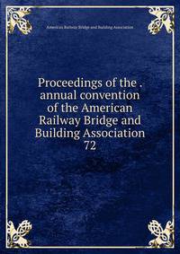 Proceedings of the . annual convention of the American Railway Bridge and Building Association. 72