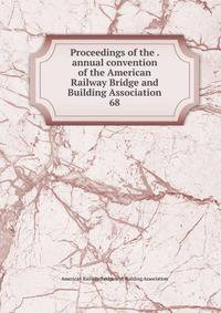 Proceedings of the . annual convention of the American Railway Bridge and Building Association. 68