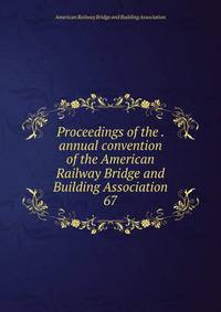 Proceedings of the . annual convention of the American Railway Bridge and Building Association. 67