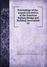 Proceedings of the . annual convention of the American Railway Bridge and Building Association. 62