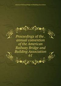 Proceedings of the . annual convention of the American Railway Bridge and Building Association. 61