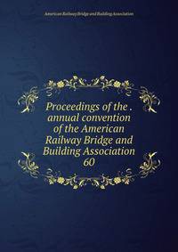 Proceedings of the . annual convention of the American Railway Bridge and Building Association. 60