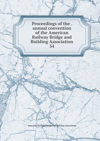 Proceedings of the . annual convention of the American Railway Bridge and Building Association. 54