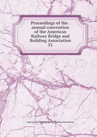 Proceedings of the . annual convention of the American Railway Bridge and Building Association. 51