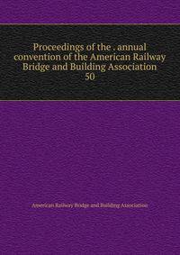 Proceedings of the . annual convention of the American Railway Bridge and Building Association. 50