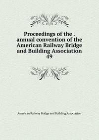 Proceedings of the . annual convention of the American Railway Bridge and Building Association. 49