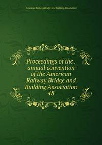 Proceedings of the . annual convention of the American Railway Bridge and Building Association. 48