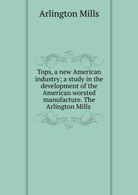 Tops, a new American industry; a study in the development of the American worsted manufacture. The Arlington Mills