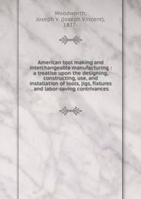 American tool making and interchangeable manufacturing : a treatise upon the designing, constructing, use, and installation of tools, jigs, fixtures . and labor-saving contrivances .