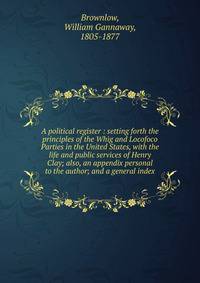 A political register : setting forth the principles of the Whig and Locofoco Parties in the United States, with the life and public services of Henry Clay; also, an appendix personal to the author; and a general index