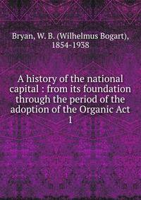 A history of the national capital : from its foundation through the period of the adoption of the Organic Act. 1