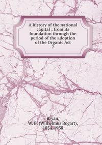 A history of the national capital : from its foundation through the period of the adoption of the Organic Act. 2