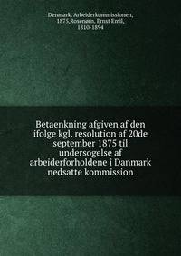 Betaenkning afgiven af den ifolge kgl. resolution af 20de september 1875 til undersogelse af arbeiderforholdene i Danmark nedsatte kommission