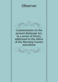 Commentaries on the present Bankrupt Act, in a series of letters, addressed to the editor of the Morning Courier microform