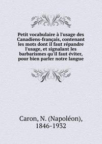 Petit vocabulaire ? l'usage des Canadiens-fran?ais, contenant les mots dont il faut r?pandre l'usage, et signalant les barbarismes qu'il faut ?viter, pour bien parler notre langue