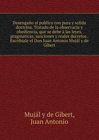 Desenga?o al publico con pura y solida doctrina. Tratado de la observacia y obediencia, que se debe ? las leyes, pragmaticas, sanciones y reales decretos . Escribiale el Don Juan Antonio Muj?l y de Gibert
