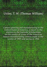 Cotton spinning and manufacturing in the United States of America, a report to the electors to the Gartside Scholarships on the results of a tour of the American botton manufacturing centres made in the winter of 1903 and spring of 1904