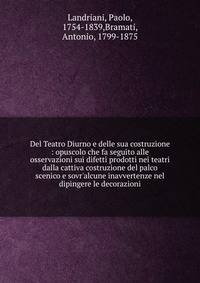 Del Teatro Diurno e delle sua costruzione : opuscolo che fa seguito alle osservazioni sui difetti prodotti nei teatri dalla cattiva costruzione del palco scenico e sovr'alcune inavvertenze nel dipingere le decorazioni