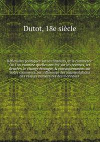 R?flexions politiques sur les finances, et le commerce. O? l'on examine quelles ont ?t? sur les revenus, les denr?es, le change ?tranger, &amp; consequemment sur notre commerce, les influences des augmentations des valeurs num?raires des monnoies