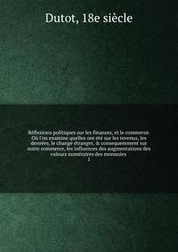 R?flexions politiques sur les finances, et le commerce. O? l'on examine quelles ont ?t? sur les revenus, les denr?es, le change ?tranger, &amp; consequemment sur notre commerce, les influences des augmentations des valeurs num?raires des monnoies