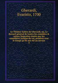 Le Th??tre italien de Gherardi, ou, Le Recueil g?n?ral de toutes les com?dies &amp; sc?nes fran?aises jou?es par les com?diens italiens du roi, pendant tout le temps qu'ils ont ?t? au service
