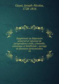 Supplement au R?pertoire universel et raisonn? de jurisprudence civile, criminelle, canonique et b?n?ficiale ; ouvrage de plusieurs jurisconsultes