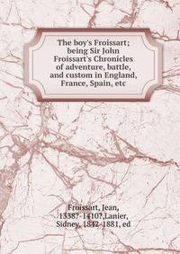 The boy's Froissart; being Sir John Froissart's Chronicles of adventure, battle, and custom in England, France, Spain, etc