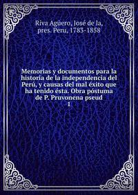 Memorias y documentos para la historia de la independencia del Peru, y causas del mal exito que ha tenido esta. Obra postuma de P. Pruvonena pseud.