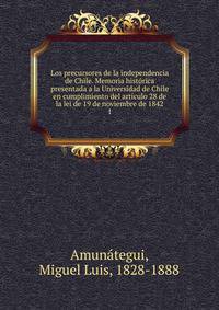 Los precursores de la independencia de Chile. Memoria histrica presentada a la Universidad de Chile en cumplimiento del artculo 28 de la lei de 19 de noviembre de 1842. 1