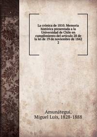 La cr?nica de 1810. Memoria hist?rica presentada a la Universidad de Chile en cumplimiento del art?culo 28 de la lei de 19 de noviembre de 1842