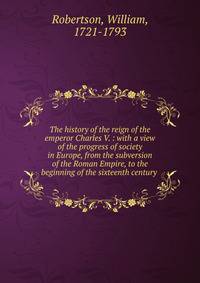 The history of the reign of the emperor Charles V. : with a view of the progress of society in Europe, from the subversion of the Roman Empire, to the beginning of the sixteenth century