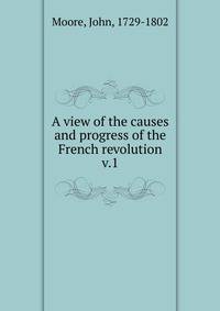 A view of the causes and progress of the French revolution. v.1