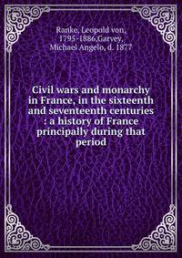 Civil wars and monarchy in France, in the sixteenth and seventeenth centuries : a history of France principally during that period