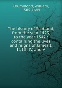 The history of Scotland, from the year 1423, to the year 1542 : containing the lives and reigns of James I, II, III, IV, and V